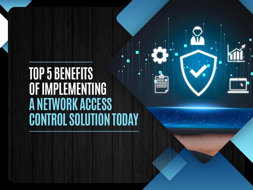 Top 5 Benefits of Implementing a Network Access Control Solution Today
